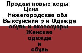 Продам новые кеды › Цена ­ 700 - Нижегородская обл., Выксунский р-н Одежда, обувь и аксессуары » Женская одежда и обувь   . Нижегородская обл.